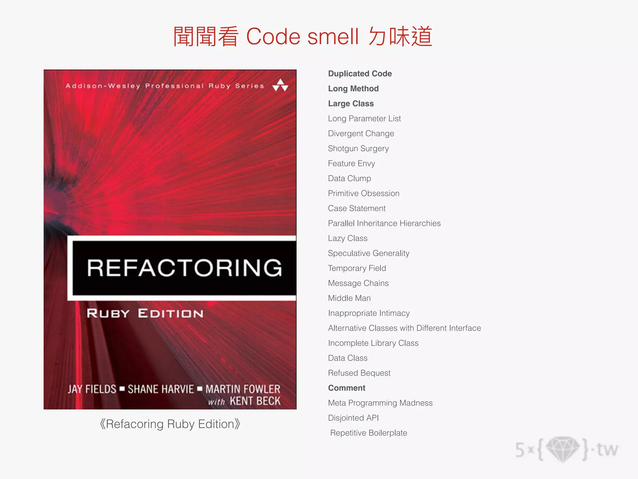 《Refacoring Ruby Edition》
Duplicated Code
Long Method
Large Class
Long Parameter List
Divergent Change
Shotgun Surgery
Feature Envy
Data Clump
Primitive Obsession
Case Statement
Parallel Inheritance Hierarchies
Lazy Class
Speculative Generality
Temporary Field
Message Chains
Middle Man
Inappropriate Intimacy
Alternative Classes with Different Interface
Incomplete Library Class
Data Class
Refused Bequest
Comment
Meta Programming Madness
Disjointed API
Repetitive Boilerplate
聞聞看 Code smell ㄉ味道
 