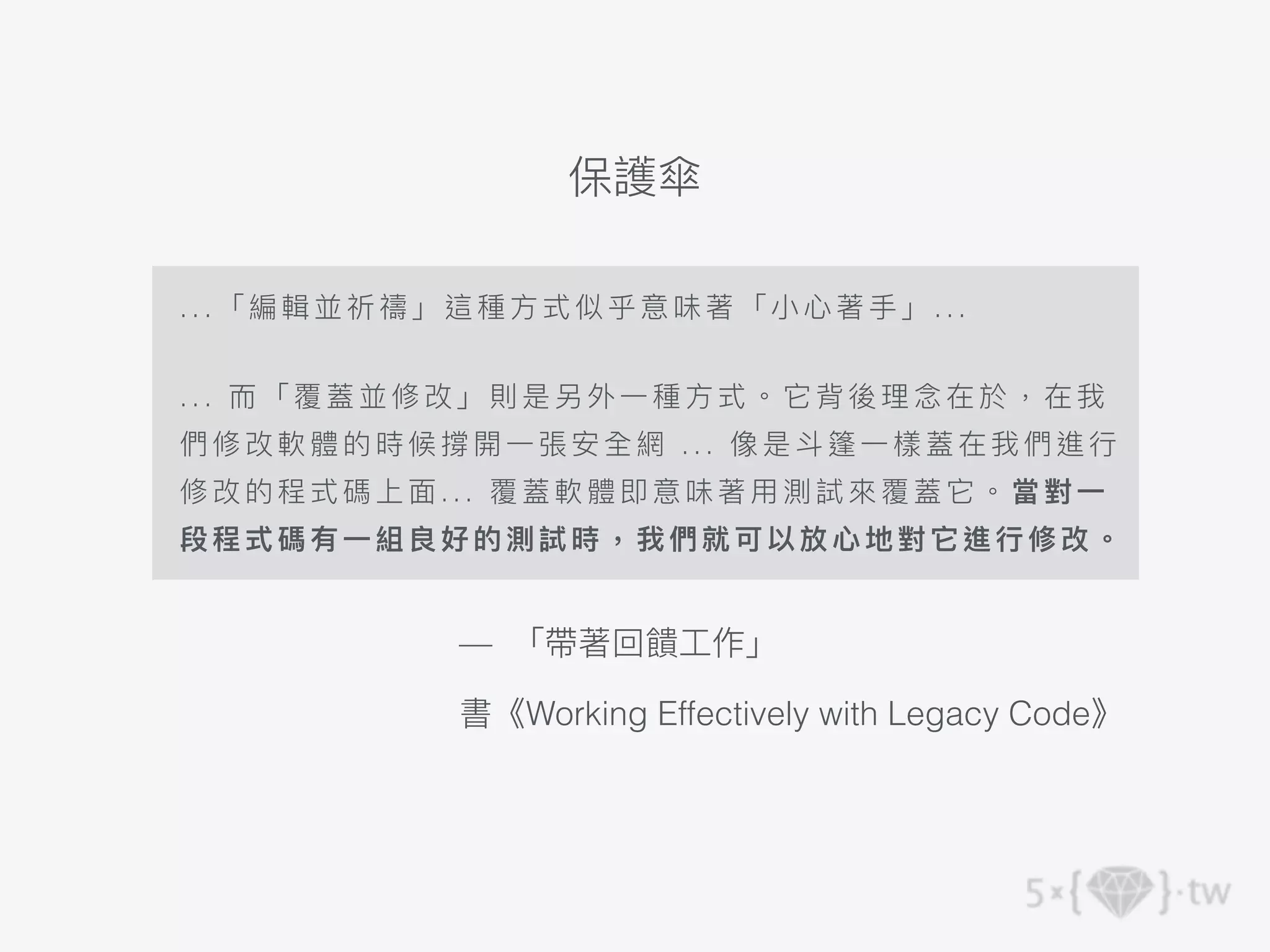 . . . 「編輯 並祈禱」這種⽅式似乎意味 著「 ⼩⼼著⼿」...
. . . ⽽ 「覆蓋並修改」則是另外⼀種 ⽅式 。它背後理念在於，在我
們 修改軟 體的時候撐開⼀張安全 網 . .. 像 是⽃篷⼀樣蓋在我們進⾏
修 改的程 式碼上⾯... 覆蓋軟體即意 味著 ⽤測試來覆蓋它。當對⼀
段 程式碼 有⼀組良好的測試時， 我們 就可 以放⼼地對它進⾏修改。
— 「帶著回饋⼯作」
書《Working Effectively with Legacy Code》
保護傘
 