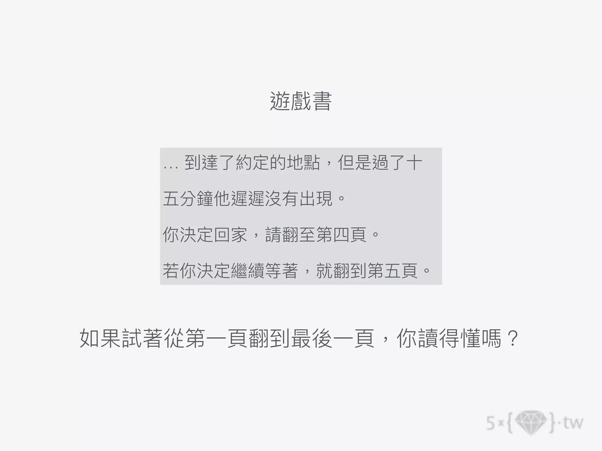遊戲書
… 到達了約定的地點，但是過了⼗
五分鐘他遲遲沒有出現。
你決定回家，請翻⾄第四⾴。
若你決定繼續等著，就翻到第五⾴。
如果試著從第⼀⾴翻到最後⼀⾴，你讀得懂嗎？
 