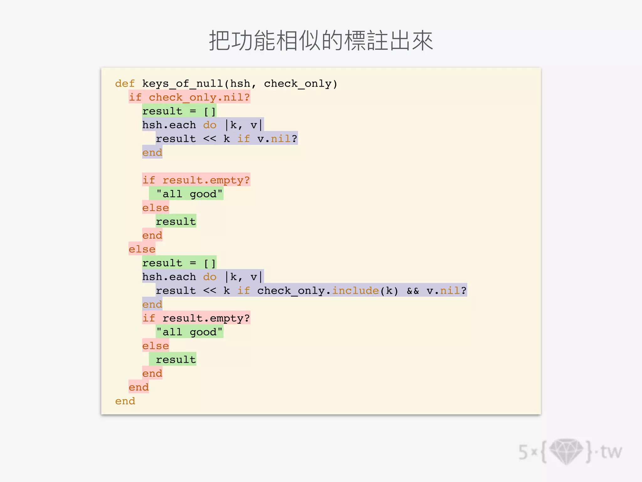 def keys_of_null(hsh, check_only)
if check_only.nil?
result = []
hsh.each do |k, v|
result << k if v.nil?
end
if result.empty?
"all good"
else
result
end
else
result = []
hsh.each do |k, v|
result << k if check_only.include(k) && v.nil?
end
if result.empty?
"all good"
else
result
end
end
end
把功能相似的標註出來
 