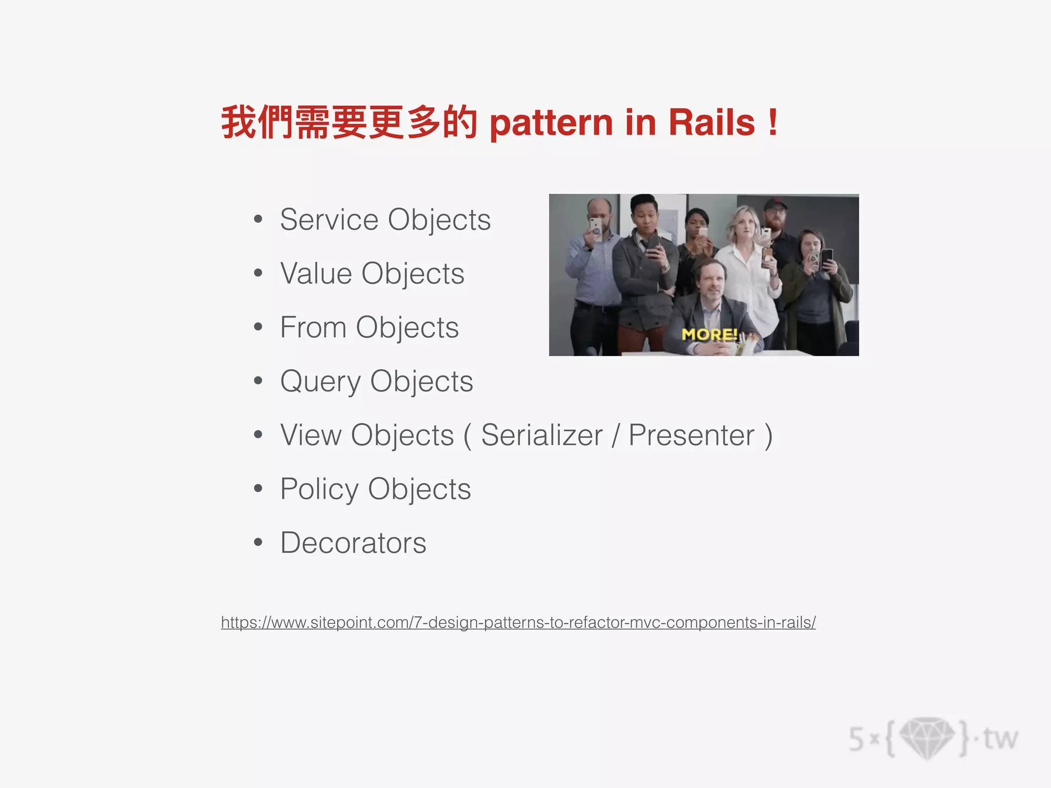 • Service Objects
• Value Objects
• From Objects
• Query Objects
• View Objects ( Serializer / Presenter )
• Policy Objects
• Decorators
我們需要更多的 pattern in Rails !
https://www.sitepoint.com/7-design-patterns-to-refactor-mvc-components-in-rails/
 