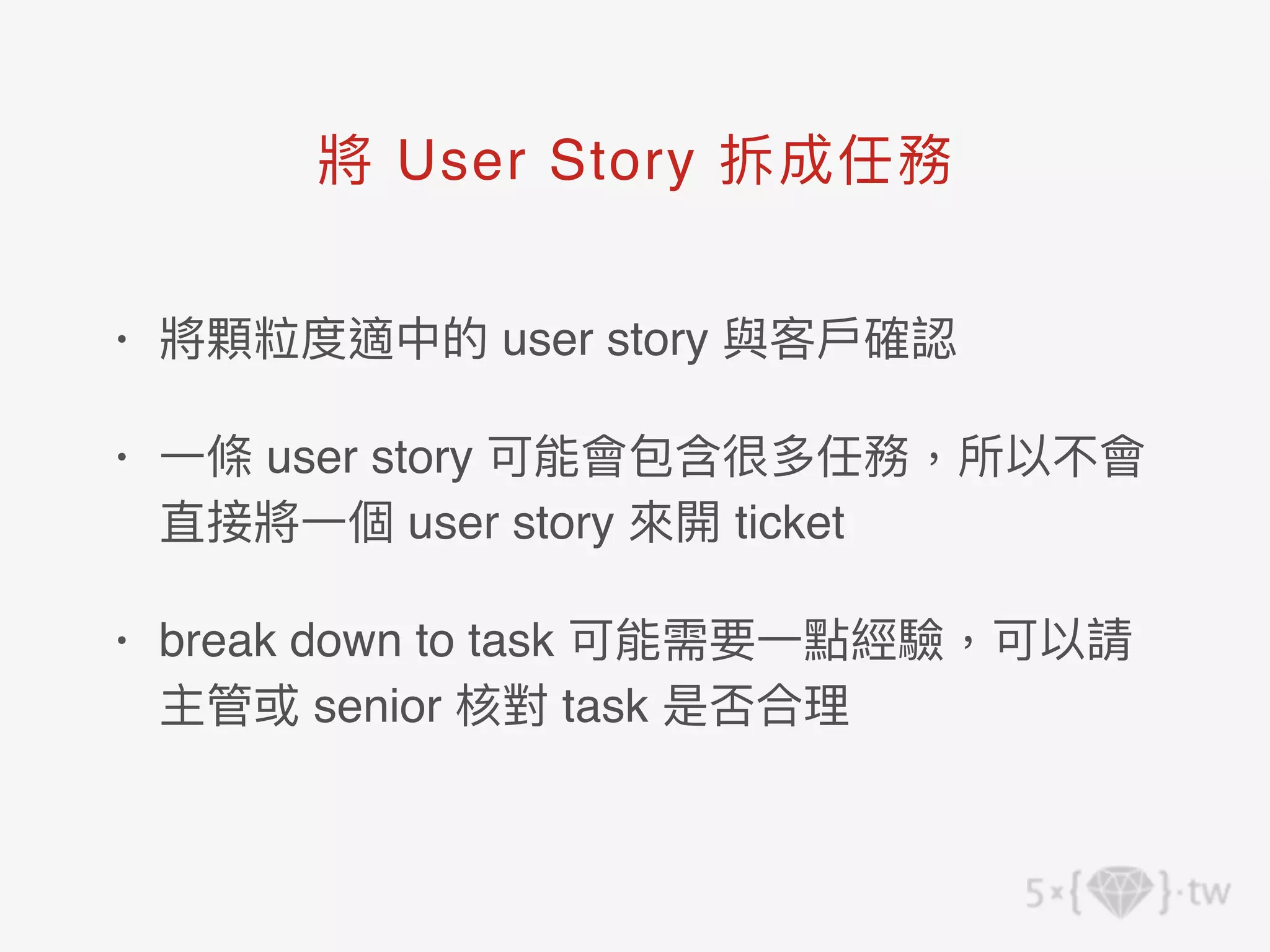 • 將顆粒度適中的 user story 與客⼾確認
• ⼀條 user story 可能會包含很多任務，所以不會
直接將⼀個 user story 來開 ticket
• break down to task 可能需要⼀點經驗，可以請
主管或 senior 核對 task 是否合理
將 User Story 拆成任務
 