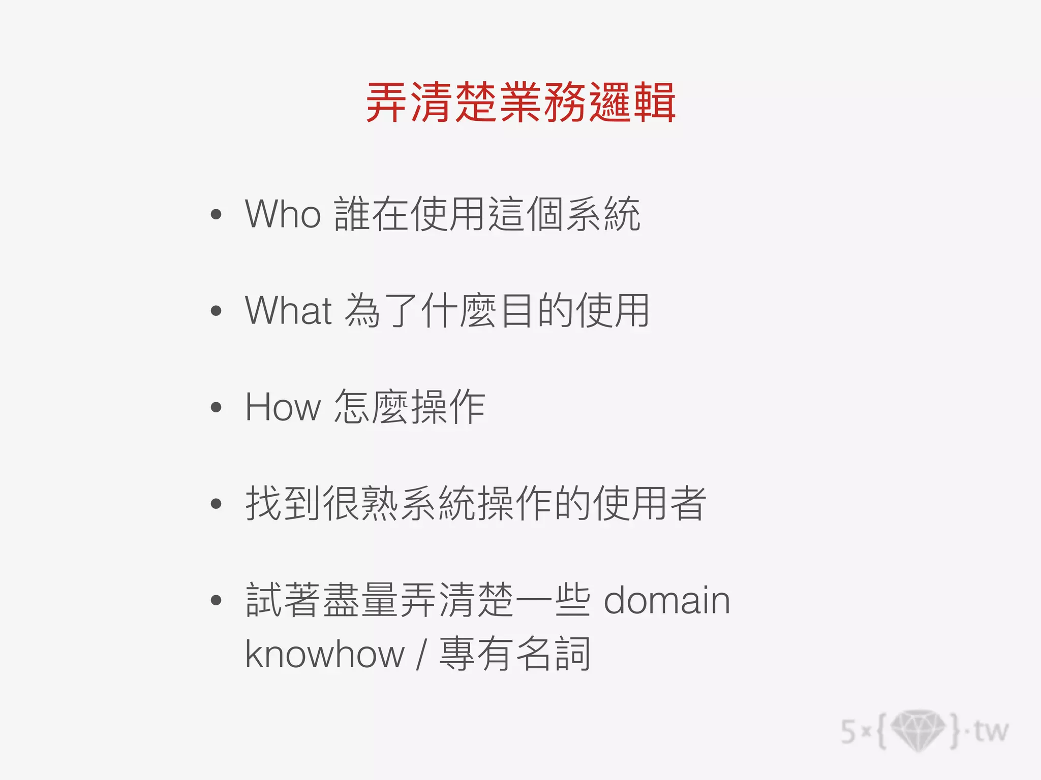 • Who 誰在使⽤這個系統
• What 為了什麼⽬的使⽤
• How 怎麼操作
• 找到很熟系統操作的使⽤者
• 試著盡量弄清楚⼀些 domain
knowhow / 專有名詞
弄清楚業務邏輯
 