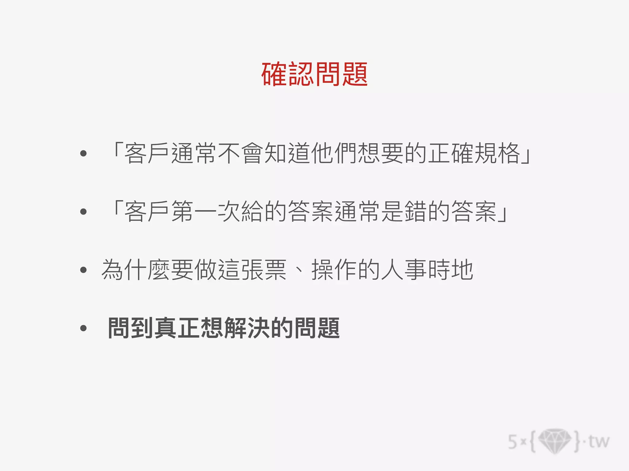 • 「客⼾通常不會知道他們想要的正確規格」
• 「客⼾第⼀次給的答案通常是錯的答案」
• 為什麼要做這張票、操作的⼈事時地
• 問到真正想解決的問題
確認問題
 