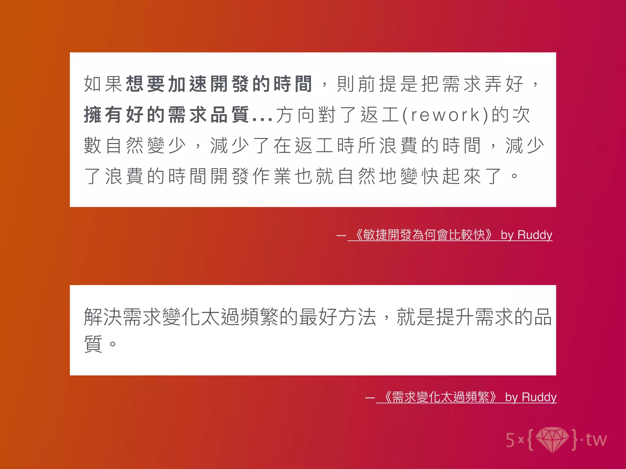 如果想要加速開發的時間，則前提是把需求弄好，
擁有好的需求品質...⽅向對了返⼯(re wo rk)的次
數⾃然變少，減少了在返⼯時所浪費的時間，減少
了浪費的時間開發作業也就⾃然地變快起來了。
— 《敏捷開發為何會比較快》 by Ruddy
解決需求變化太過頻繁的最好⽅法，就是提升需求的品
質。
— 《需求變化太過頻繁》 by Ruddy
 