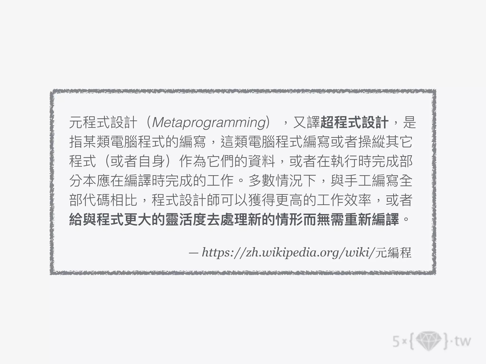 — https://zh.wikipedia.org/wiki/元編程
元程式設計（Metaprogramming），⼜譯超程式設計，是
指某類電腦程式的編寫，這類電腦程式編寫或者操縱其它
程式（或者⾃⾝）作為它們的資料，或者在執⾏時完成部
分本應在編譯時完成的⼯作。多數情況下，與⼿⼯編寫全
部代碼相比，程式設計師可以獲得更⾼的⼯作效率，或者
給與程式更⼤的靈活度去處理新的情形⽽無需重新編譯。
 