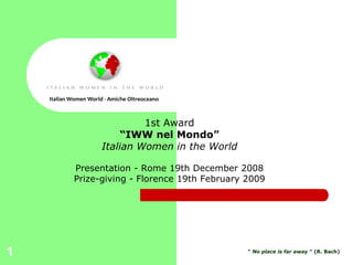 Italian Women World - Amiche Oltreoceano



                                1st Award
                            “IWW nel Mondo”
                       Italian Women in the World

            Presentation - Rome 19th December 2008
            Prize-giving - Florence 19th February 2009




1                                                   “ No place is far away ” (R. Bach)
 