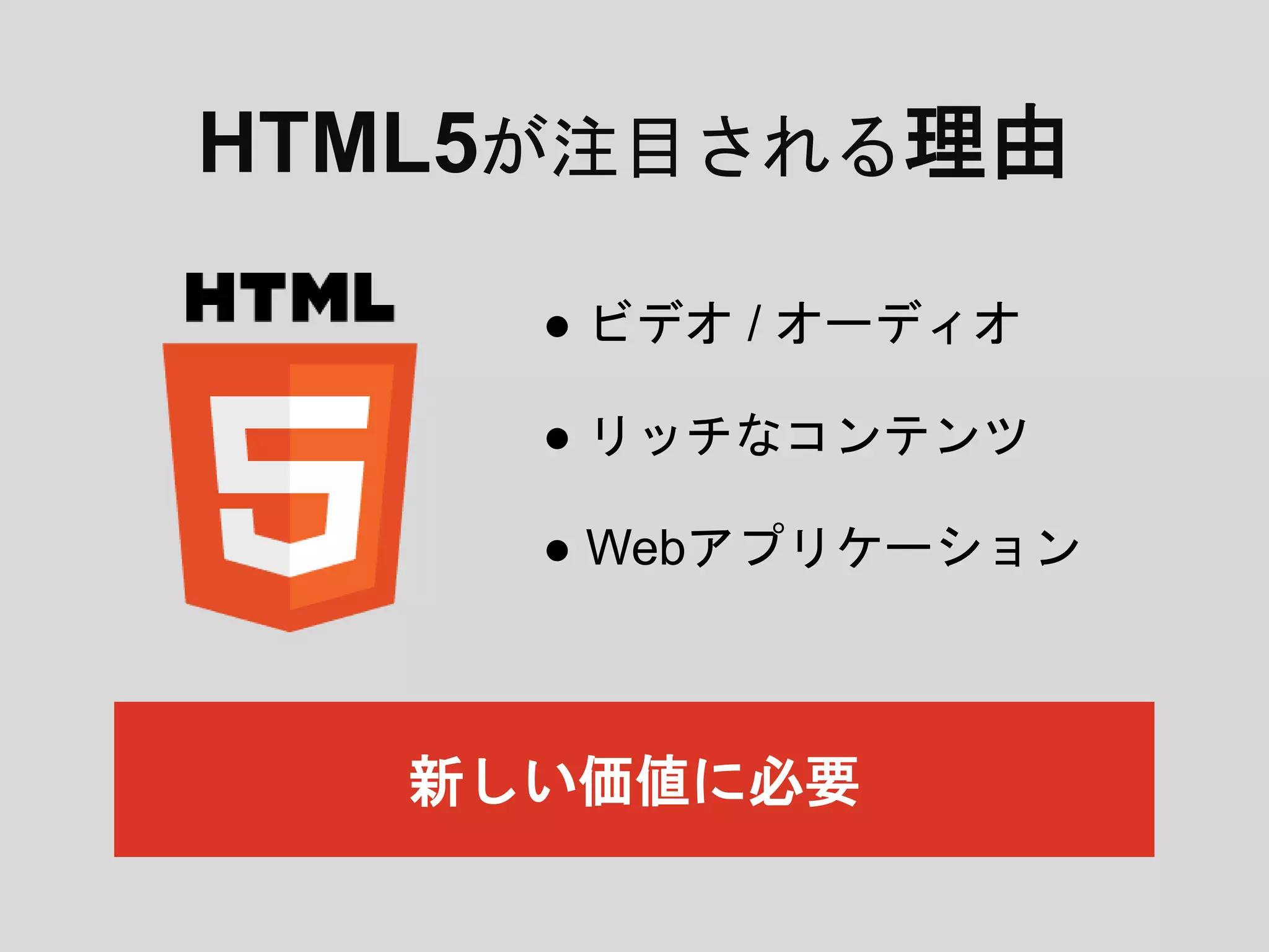 HTML5が注目される理由
● ビデオ / オーディオ
● リッチなコンテンツ
● Webアプリケーション
新しい価値に必要
 