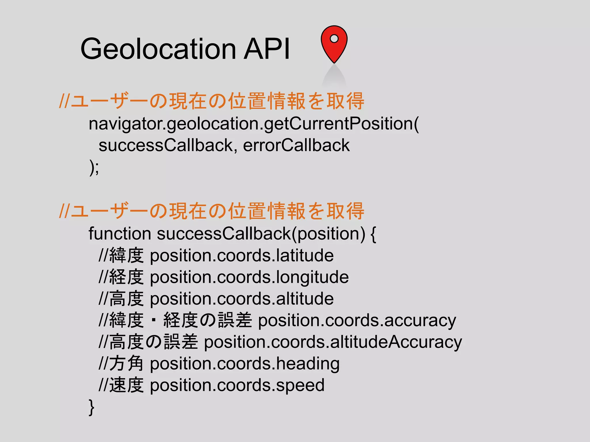 //ユーザーの現在の位置情報を取得
navigator.geolocation.getCurrentPosition(
successCallback, errorCallback
);
//ユーザーの現在の位置情報を取得
function successCallback(position) {
//緯度 position.coords.latitude
//経度 position.coords.longitude
//高度 position.coords.altitude
//緯度・経度の誤差 position.coords.accuracy
//高度の誤差 position.coords.altitudeAccuracy
//方角 position.coords.heading
//速度 position.coords.speed
}
Geolocation API
 