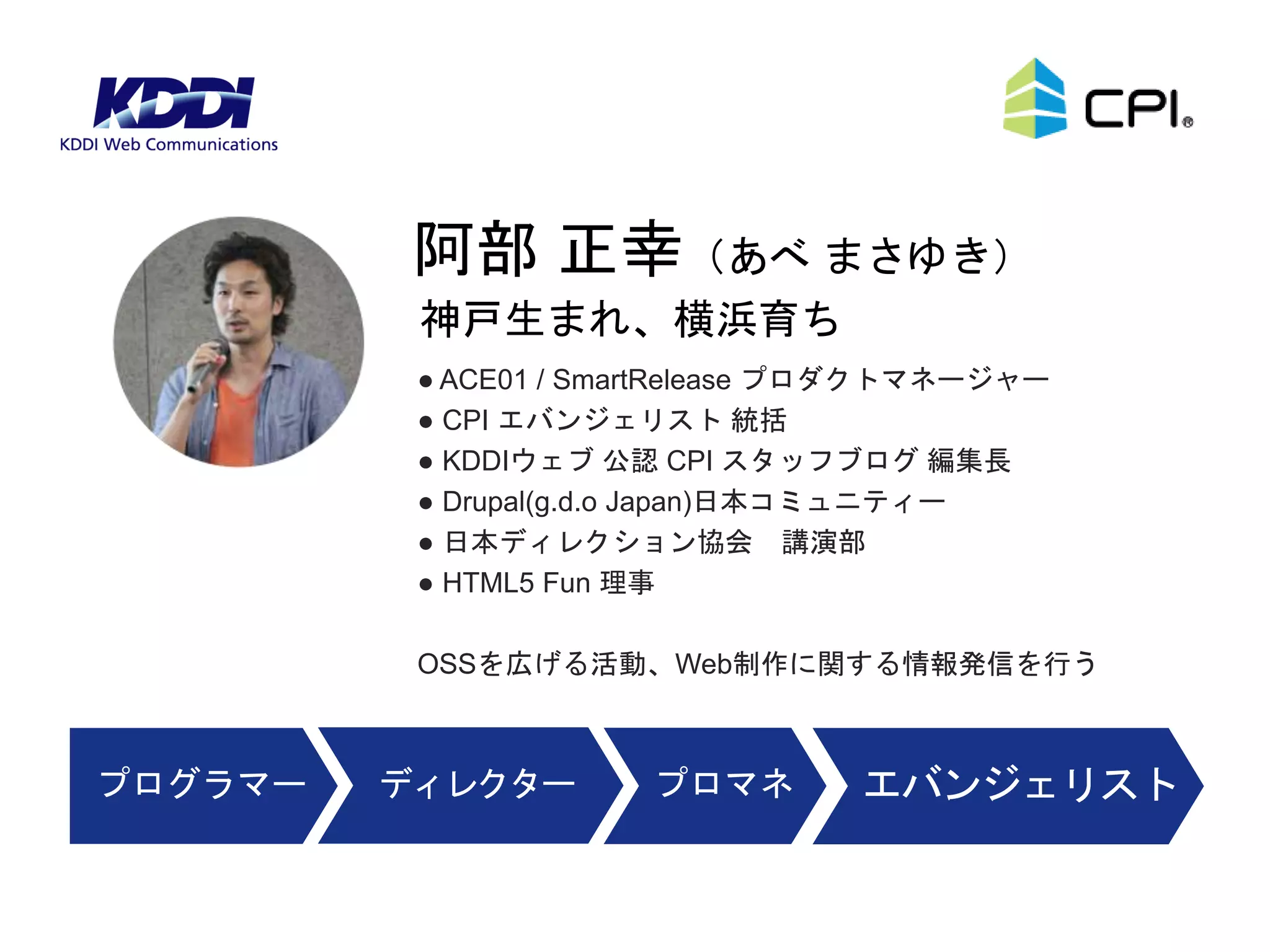 ● ACE01 / SmartRelease プロダクトマネージャー
● CPI エバンジェリスト 統括
● KDDIウェブ 公認 CPI スタッフブログ 編集長
● Drupal(g.d.o Japan)日本コミュニティー
● 日本ディレクション協会 講演部
● HTML5 Fun 理事
OSSを広げる活動、Web制作に関する情報発信を行う
神戸生まれ、横浜育ち
阿部 正幸（あべ まさゆき）
ディレクタープログラマー プロマネ エバンジェリスト
 