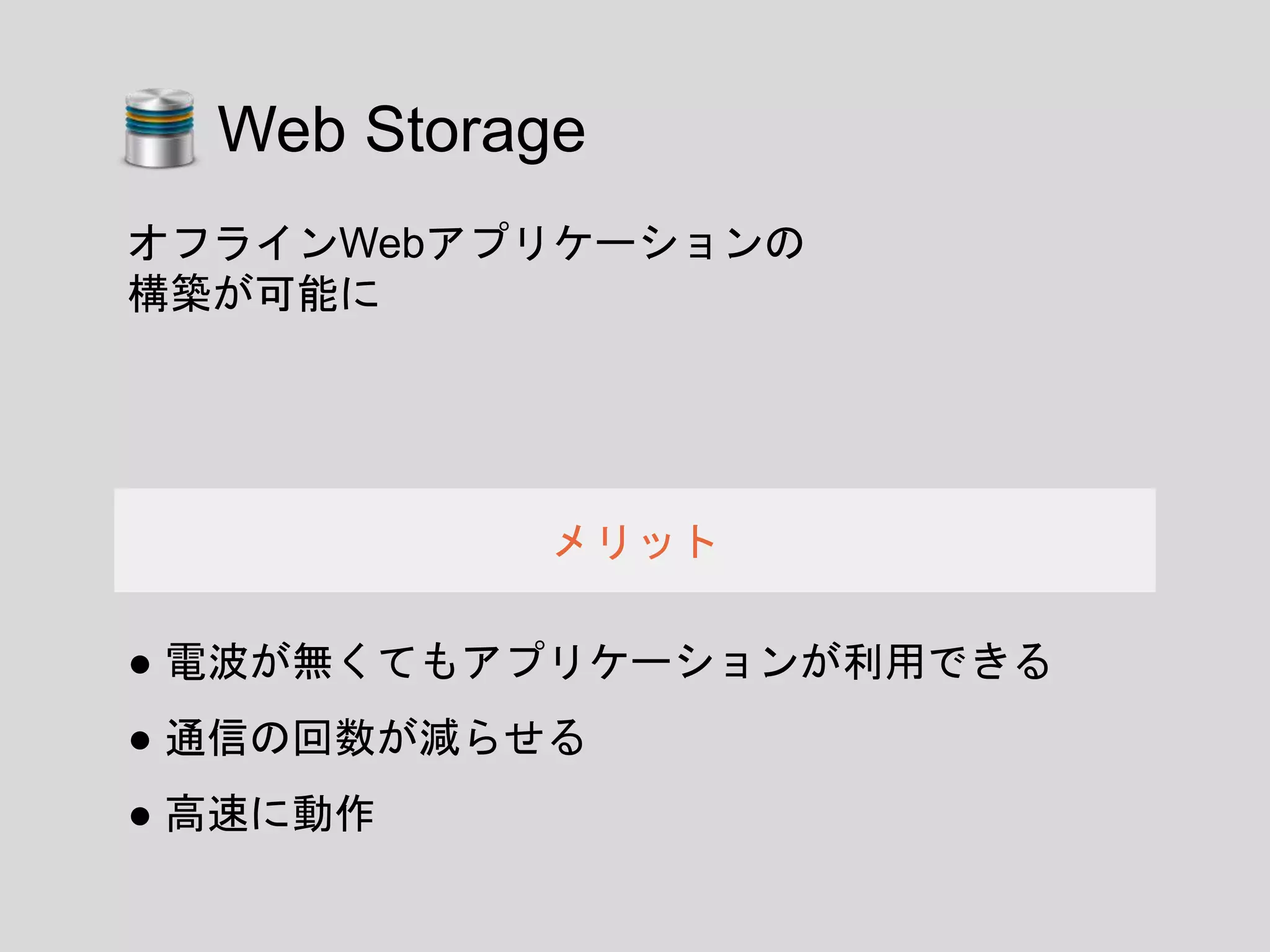 ● 電波が無くてもアプリケーションが利用できる
● 通信の回数が減らせる
● 高速に動作
メリット
オフラインWebアプリケーションの
構築が可能に
Web Storage
 