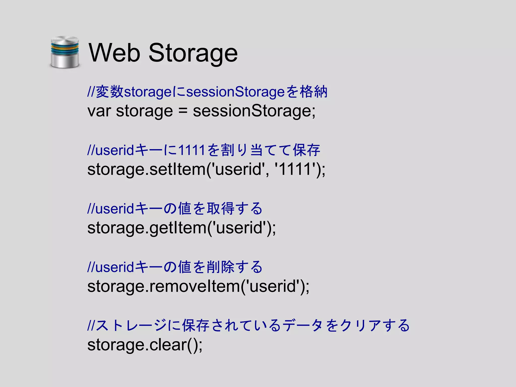//変数storageにsessionStorageを格納
var storage = sessionStorage;
//useridキーに1111を割り当てて保存
storage.setItem('userid', '1111');
//useridキーの値を取得する
storage.getItem('userid');
//useridキーの値を削除する
storage.removeItem('userid');
//ストレージに保存されているデータをクリアする
storage.clear();
Web Storage
 