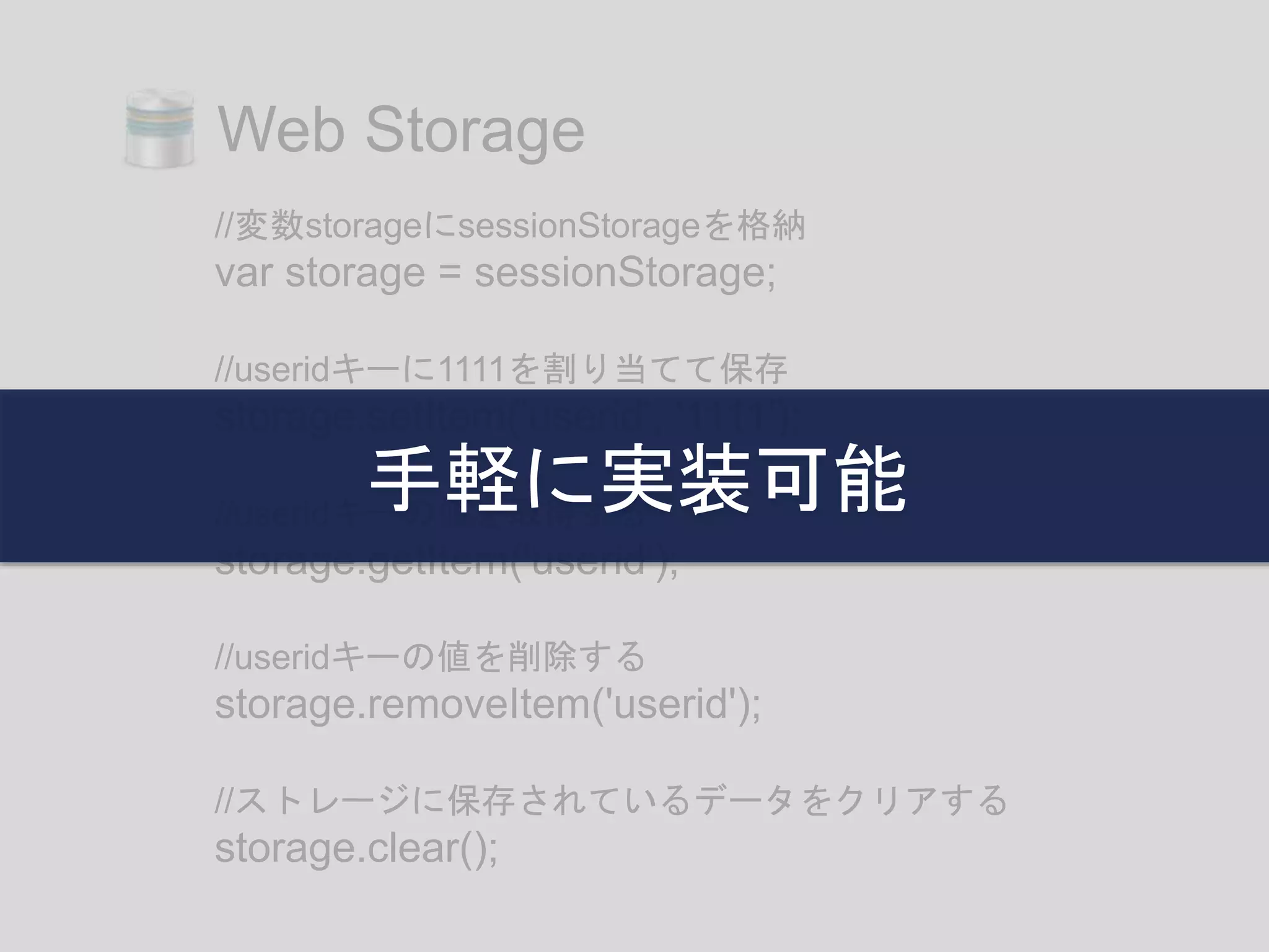 //変数storageにsessionStorageを格納
var storage = sessionStorage;
//useridキーに1111を割り当てて保存
storage.setItem('userid', '1111');
//useridキーの値を取得する
storage.getItem('userid');
//useridキーの値を削除する
storage.removeItem('userid');
//ストレージに保存されているデータをクリアする
storage.clear();
Web Storage
手軽に実装可能
 