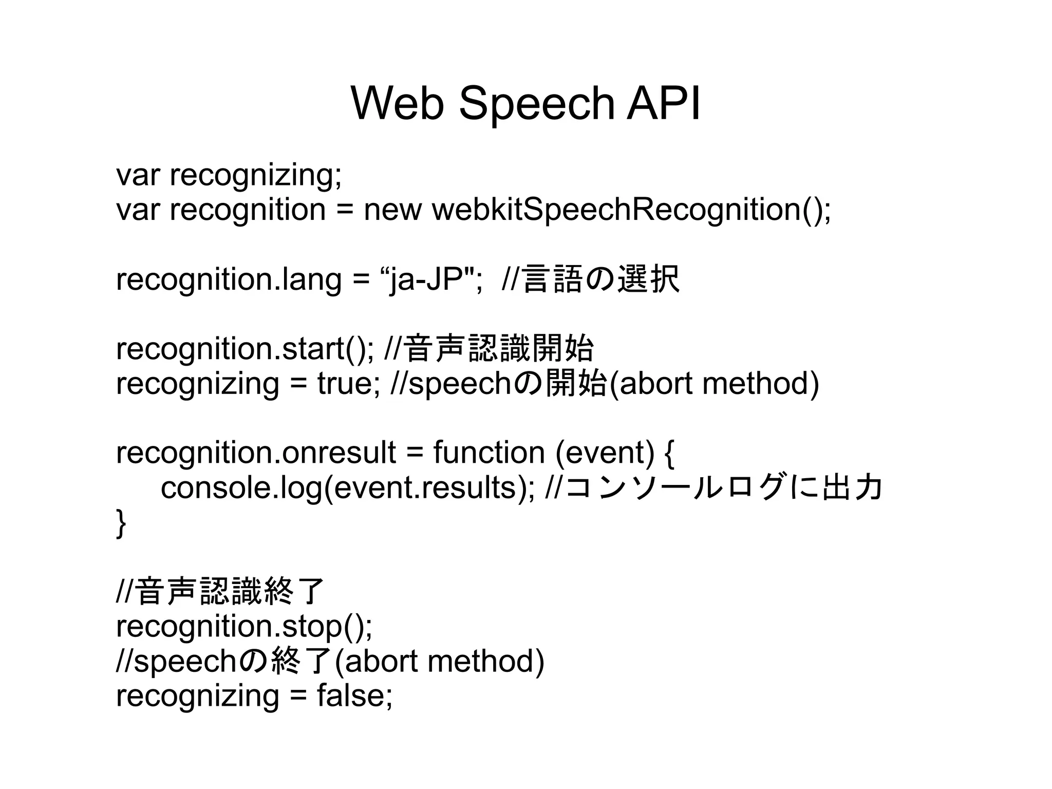 Web Speech API
var recognizing;
var recognition = new webkitSpeechRecognition();
recognition.lang = “ja-JP"; //言語の選択
recognition.start(); //音声認識開始
recognizing = true; //speechの開始(abort method)
recognition.onresult = function (event) {
console.log(event.results); //コンソールログに出力
}
//音声認識終了
recognition.stop();
//speechの終了(abort method)
recognizing = false;
 
