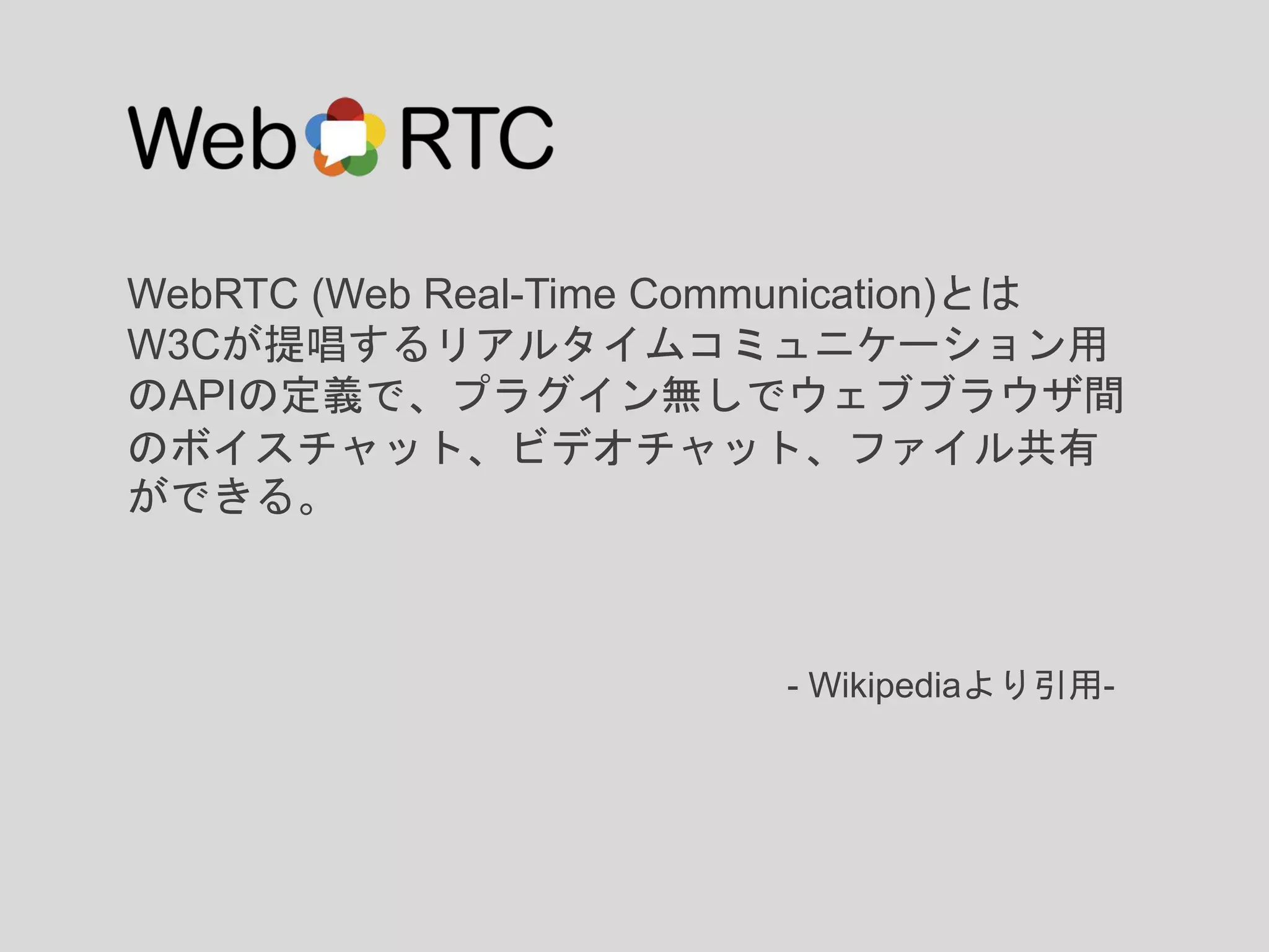WebRTC (Web Real-Time Communication)とは
W3Cが提唱するリアルタイムコミュニケーション用
のAPIの定義で、プラグイン無しでウェブブラウザ間
のボイスチャット、ビデオチャット、ファイル共有
ができる。
- Wikipediaより引用-
 