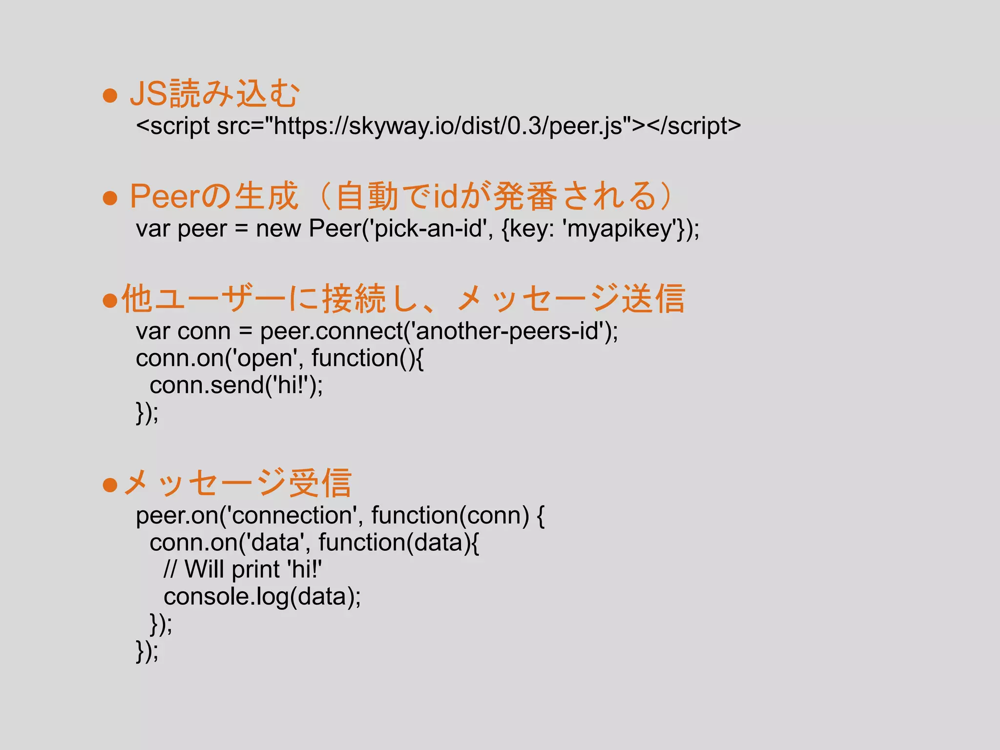 <script src="https://skyway.io/dist/0.3/peer.js"></script>
● JS読み込む
var peer = new Peer('pick-an-id', {key: 'myapikey'});
● Peerの生成（自動でidが発番される）
var conn = peer.connect('another-peers-id');
conn.on('open', function(){
conn.send('hi!');
});
●他ユーザーに接続し、メッセージ送信
peer.on('connection', function(conn) {
conn.on('data', function(data){
// Will print 'hi!'
console.log(data);
});
});
●メッセージ受信
 