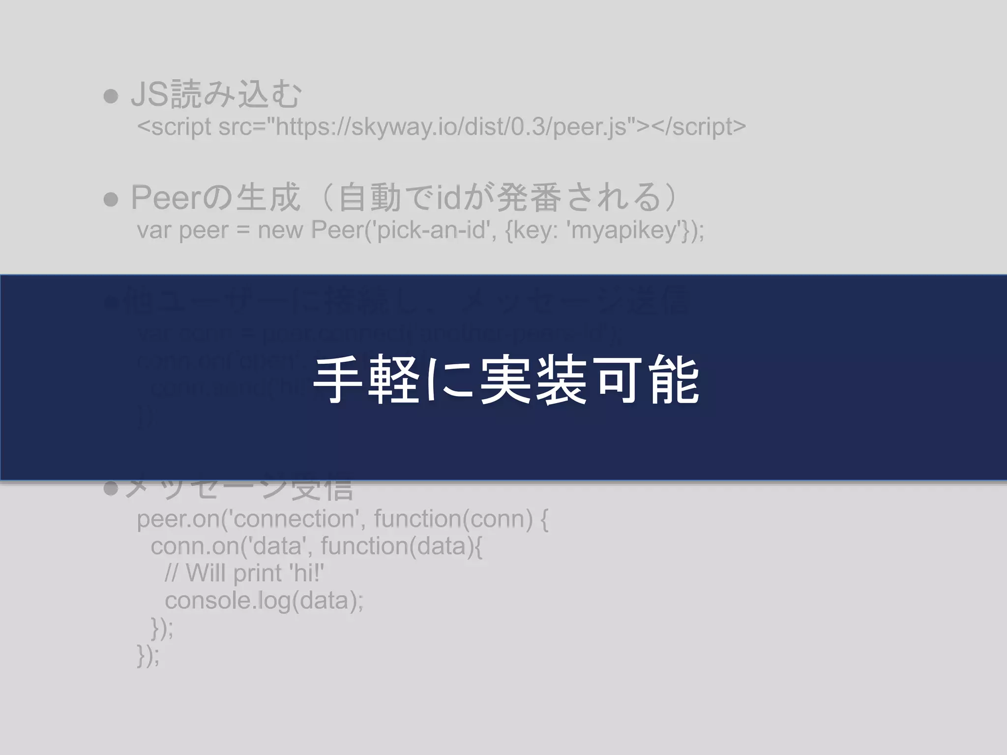 <script src="https://skyway.io/dist/0.3/peer.js"></script>
● JS読み込む
var peer = new Peer('pick-an-id', {key: 'myapikey'});
● Peerの生成（自動でidが発番される）
var conn = peer.connect('another-peers-id');
conn.on('open', function(){
conn.send('hi!');
});
●他ユーザーに接続し、メッセージ送信
peer.on('connection', function(conn) {
conn.on('data', function(data){
// Will print 'hi!'
console.log(data);
});
});
●メッセージ受信
手軽に実装可能
 