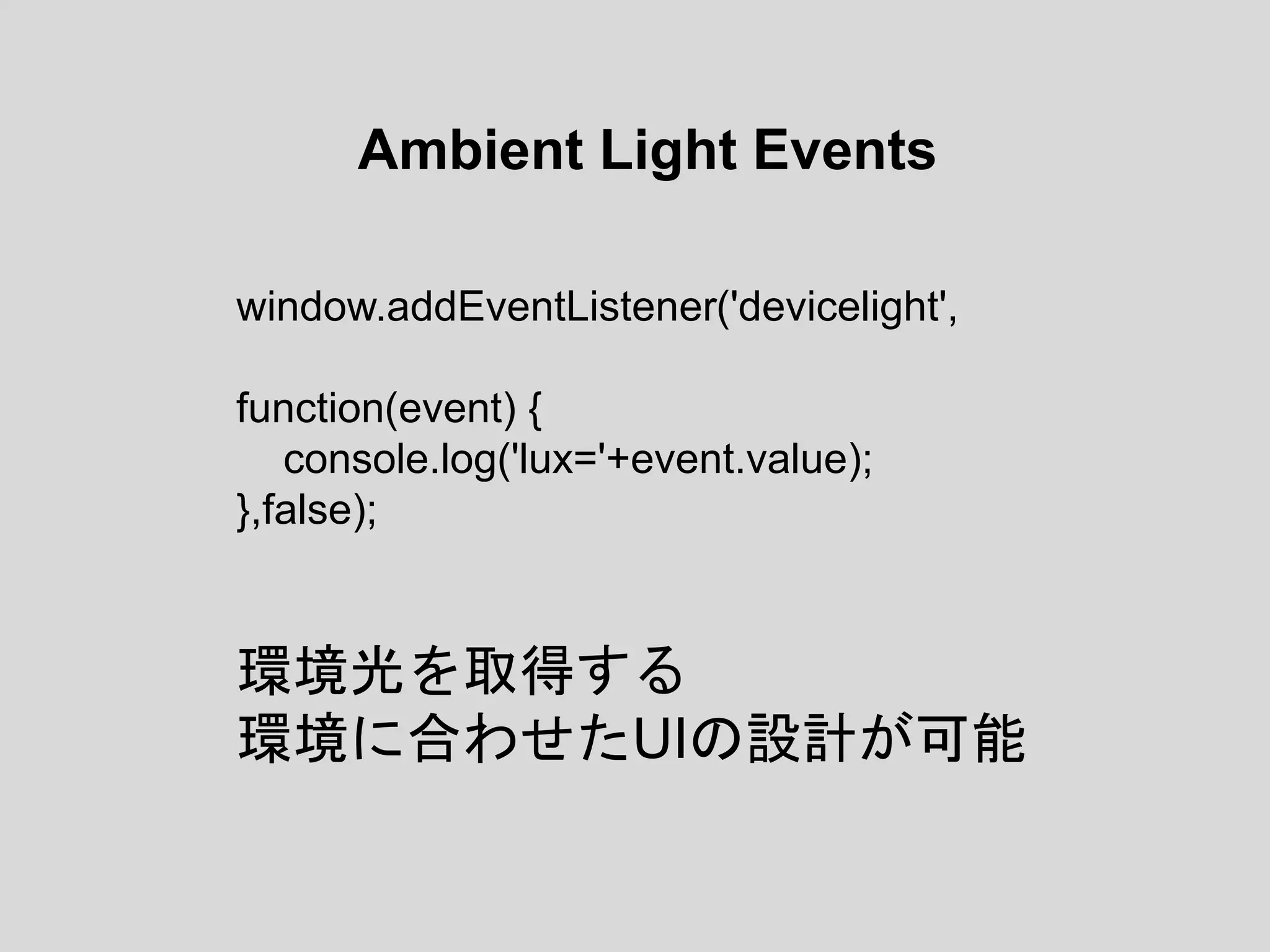 Ambient Light Events
window.addEventListener('devicelight',
function(event) {
console.log('lux='+event.value);
},false);
環境光を取得する
環境に合わせたUIの設計が可能
 