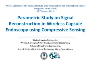 Parametric Study on Signal
Reconstruction in Wireless Capsule
Endoscopy using Compressive Sensing
Oka Danil Saputra, Soo Young Shin
Wireless & Emerging Networking System (WENS) Laboratory,
School of Electronic Engineering,
Kumoh National Institute of Technology, Gumi, South Korea.
1
Winter Conference The Korean Institute of Communication and Information Sciences
Gangwon- South Korea,
22nd January 2015.
 