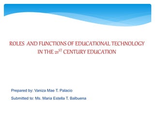 ROLES AND FUNCTIONS OF EDUCATIONAL TECHNOLOGY
IN THE 21ST CENTURY EDUCATION
Prepared by: Vaniza Mae T. Palacio
Submitted to: Ms. Maria Estella T. Balbuena
 