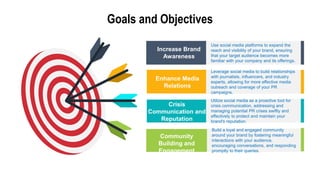 Goals and Objectives
Use social media platforms to expand the
reach and visibility of your brand, ensuring
that your target audience becomes more
familiar with your company and its offerings.
Leverage social media to build relationships
with journalists, influencers, and industry
experts, allowing for more effective media
outreach and coverage of your PR
campaigns.
Utilize social media as a proactive tool for
crisis communication, addressing and
managing potential PR crises swiftly and
effectively to protect and maintain your
brand's reputation.
Build a loyal and engaged community
around your brand by fostering meaningful
interactions with your audience,
encouraging conversations, and responding
promptly to their queries.
Community
Building and
Engagement
Crisis
Communication and
Reputation
Management
Enhance Media
Relations
Increase Brand
Awareness
 