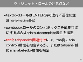 41
•textboxロールはENTER時の改行／送信に注
意（aria-multiline属性）
•comboboxロールのコンボボックスを編集可能
にする場合はaria-autocomplete属性を指定
•tabとtabpanelの関連付...