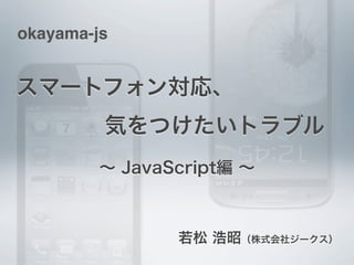 okayama-js


スマートフォン対応、
    気をつけたいトラブル
         ∼ JavaScript編 ∼



                若松 浩昭（株式会社ジークス）
 