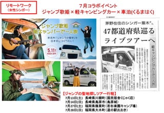 リモートワーク
（女性シンガー）
【ジャンプの聖地探しツアー行程】
7月13日(土) 長崎県川棚町（国民宿舎くじゃく荘）
7月14日(日) 長崎県島原市（島原城）
7月27日(土) 福岡県篠栗町（若杉楽園キャンプ場）
7月28日(日) 福岡県大木町（道の駅おおき）
 