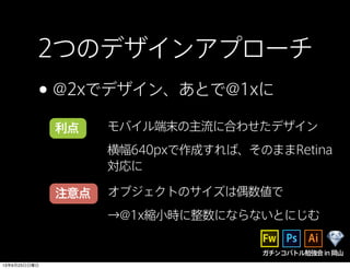 2つのデザインアプローチ
•@2xでデザイン、あとで@1xに
利点
注意点
モバイル端末の主流に合わせたデザイン
横幅640pxで作成すれば、そのままRetina
対応に
オブジェクトのサイズは偶数値で
→@1x縮小時に整数にならないとにじむ
ガチンコバトル勉強会in岡山
13年6月23日日曜日
 