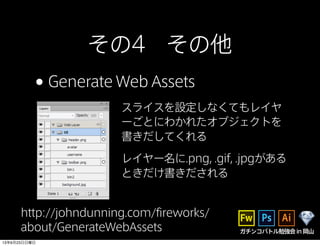 ガチンコバトル勉強会in岡山
その4 その他
•Generate Web Assets
スライスを設定しなくてもレイヤ
ーごとにわかれたオブジェクトを
書きだしてくれる
レイヤー名に.png, .gif, .jpgがある
ときだけ書きだされる
http://johndunning.com/fireworks/
about/GenerateWebAssets
13年6月23日日曜日
 