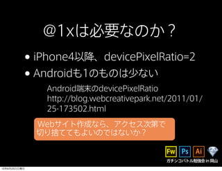 ガチンコバトル勉強会in岡山
@1xは必要なのか？
•iPhone4以降、devicePixelRatio=2
•Androidも1のものは少ない
Android端末のdevicePixelRatio
http://blog.webcreativepark.net/2011/01/
25-173502.html
Webサイト作成なら、アクセス次第で
切り捨ててもよいのではないか？
13年6月23日日曜日
 