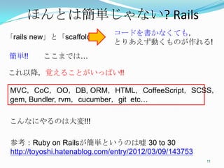 ほんとは簡単じゃない?	
  Rails	
                               コードを書かなくても，
「rails new」と「scaffold」
                               とりあえず動くものが作れる!
簡単!!　　ここまでは…

これ以降，覚えることがいっぱい!!	

 MVC，CoC，OO，DB, ORM，HTML，CoffeeScript，SCSS，
 gem, Bundler, rvm，cucumber，git etc…	

 こんなにやるのは大変!!!	

 参考：Ruby on Railsが簡単というのは嘘 30 to 30
 http://toyoshi.hatenablog.com/entry/2012/03/09/143753	
                                                           11	
 