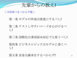 先輩からの教え!	
＜乃村研べきべからず集＞

 第一条 モデルの作成は慎重にするべし!

 第二条 テストしやすいコードを心がけるべし!

 第三条 国際化は多国語未対応でも使うべし!

 第四条 ビジネスロジックはモデルに書くべし!

 第五条 安易な継承をするべからず!

                          13	
 