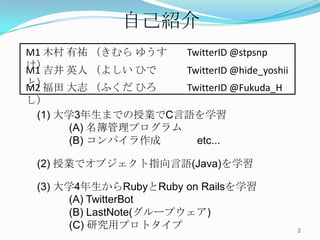 自己紹介	
M1	
  木村 有祐 （きむら ゆうすけ）	
     Twi+erID	
  @stpsnp	
  
M1	
  吉井 英人 （よしい ひでと）	
      Twi+erID	
  @hide_yoshii	
  
M2	
  福田 大志 （ふくだ ひろし）	
      Twi+erID	
  @Fukuda_H	
  

  (1) 大学3年生までの授業でC言語を学習
        (A) 名簿管理プログラム
        (B) コンパイラ作成   etc...

  (2) 授業でオブジェクト指向言語(Java)を学習

  (3) 大学4年生からRubyとRuby on Railsを学習
        (A) TwitterBot
        (B) LastNote(グループウェア)
        (C) 研究用プロトタイプ                                       2	
 
