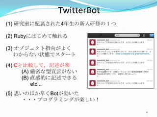 Twi+erBot	
(1) 研究室に配属された4年生の新人研修の１つ

(2) Rubyにはじめて触れる

(3) オブジェクト指向がよく
    わからない状態でスタート

(4) Cと比較して，記述が楽
      (A) 厳密な型宣言がない
      (B) 直感的に記述できる
          etc...
(5) 思いのほか早くBotが動いた
      ・・・プログラミングが楽しい！

                            4	
 