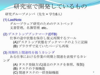 研究室で開発しているもの	
研究グループメンバ（先生 + 学生6人）
(1) LastNote
　　グループウェア研究のためのテストベッド
　　文書管理，名簿管理 etc..
(2) デスクトップブックマーク(DTB)
　　仕事の途中状態を保存し復元再開するツール
　　　(A)デスクトップ状態をブックマークのように記録
　　　(B) ブラウザで見ていたページも再現
(3) 周期性と関連性を扱うカレンダ
　　ある仕事における作業の周期と関連を表現するカレンダ
　　　(A) タスク登録方式(過去のタスクを参照，複製)
　　　(B) タスクの予報機能
　　　(C) 関連タスクの一括登録機能
                               5	
 