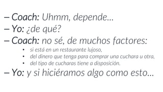 ⎯ Coach: Uhmm, depende...
⎯ Yo: ¿de qué?
⎯ Coach: no sé, de muchos factores:
• si está en un restaurante lujoso,
• del dinero que tenga para comprar una cuchara u otra,
• del tipo de cucharas tiene a disposición.
⎯ Yo: y si hiciéramos algo como esto...
 