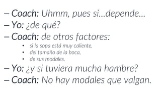 ⎯ Coach: Uhmm, pues sí...depende...
⎯ Yo: ¿de qué?
⎯ Coach: de otros factores:
• si la sopa está muy caliente,
• del tamaño de la boca,
• de sus modales.
⎯ Yo: ¿y si tuviera mucha hambre?
⎯ Coach: No hay modales que valgan.
 