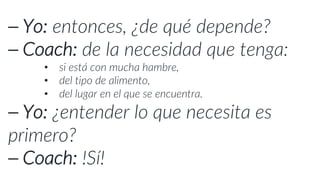 ⎯ Yo: entonces, ¿de qué depende?
⎯ Coach: de la necesidad que tenga:
• si está con mucha hambre,
• del tipo de alimento,
• del lugar en el que se encuentra.
⎯ Yo: ¿entender lo que necesita es
primero?
⎯ Coach: ¡Sí!
 
