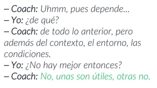 ⎯ Coach: Uhmm, pues depende...
⎯ Yo: ¿de qué?
⎯ Coach: de todo lo anterior, pero
además del contexto, el entorno, las
condiciones.
⎯ Yo: ¿No hay mejor entonces?
⎯ Coach: No, unas son útiles, otras no.
 