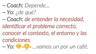 ⎯ Coach: Depende...
⎯ Yo: ¿de qué?
⎯ Coach: de entender la necesidad,
identificar el problema correcto,
conocer el contexto, el entorno y las
condiciones.
⎯ Yo: 🙂 ...vamos un por un café.
 
