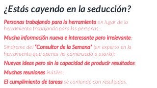 ¿Estás cayendo en la seducción?
Personas trabajando para la herramienta en lugar de la
herramienta trabajando para las personas;
Mucha información nueva e interesante pero irrelevante;
Síndrome del “Consultor de la Semana” (un experto en la
herramienta que apenas ha comenzado a usarla);
Nuevas ideas pero sin la capacidad de producir resultados;
Muchas reuniones inútiles;
El cumplimiento de tareas se confunde con resultados.
 
