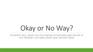Okay or No Way?
STUDENTS WILL READ THE FOLLOWING SITUATIONS AND DECIDE IF
THE PERSON’S ACTIONS WERE OKAY OR NOT OKAY.
 