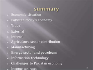 


Economic situation
Pakistan today's economy
Trade





1. External
2. Internal
Agriculture sector contribution
Manufacturing
Energy sector and petroleum
Information technology
Challenges to Pakistan economy
Income tax rates 23
 
