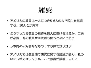 雑感
• アメリカの教員は⼀一⼈人につき5-‐‑‒6⼈人の⼤大学院⽣生を指導
する．10⼈人とか異異常．
• どうやったら教員の指導を最⼤大に受けられるか，⼯工夫
が必要．他の教員や研究者も使うとよいと思う．
• ラボ内の研究会的なもの：すり鉢でゴリゴリ
• アメリカでは教員間で研究に関する議論論が盛ん．私の
いたラボではランチルームで教員が議論論しまくる．
 