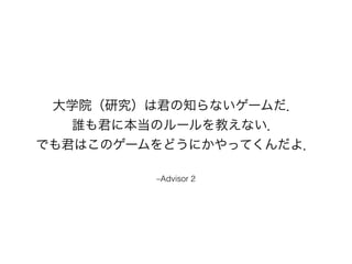 大学院（研究）は君の知らないゲームだ．
誰も君に本当のルールを教えない．
でも君はこのゲームをどうにかやってくんだよ．
–Advisor 2
 