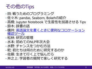その他のTips
• 田: 戦うためのプログラミング
• 佐々木: pandas, Seaborn, Bokehの紹介
• 高橋: Jupyter Notebook で生産性を加速させる Tips
• 鈴木: 辞書の話
• 横井: 英語論文を書くときに便利なコロケーション
確認ツール
• 松林: 研究の管理
• 水本: 初めてのNLP年次大会
• 水野: チャンスをつかむ方法
• 乾: 君たちは何のために研究するのか
• 佐藤: 生きて行く上で悩んだら
• 井之上: 学習者の質問で楽しく研究する
NLP2016 WS 岡崎直観 「研究室における研究・実装ノウハウの共有」 7
 