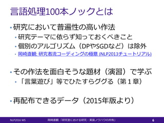 言語処理100本ノックとは
• 研究において普遍性の高い作法
• 研究テーマに依らず知っておくべきこと
• 個別のアルゴリズム（DPやSGDなど）は除外
• 岡崎直観: 研究者流コーディングの極意 (NLP2013チュートリアル)
• その作法を面白そうな題材（演習）で学ぶ
• 「言葉遊び」等でひたすらググる（第１章）
• 再配布できるデータ（2015年版より）
NLP2016 WS 岡崎直観 「研究室における研究・実装ノウハウの共有」 6
 