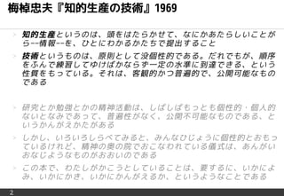2
梅棹忠夫『知的生産の技術』1969
＞ 知的生産というのは、頭をはたらかせて、なにかあたらしいことが
ら−−情報−−を、ひとにわかるかたちで提出すること
＞ 技術というものは、原則として没個性的である。だれでもが、順序
をふんで練習してゆけばかならず一定の水準に到達できる、という
性質をもっている。それは、客観的かつ普遍的で、公開可能なもの
である
＞ 研究とか勉強とかの精神活動は、しばしばもっとも個性的・個人的
ないとなみであって、普遍性がなく、公開不可能なものである、と
いうかんがえかたがある
＞ しかし、いろいろしらべてみると、みんなひじょうに個性的とおもっ
ているけれど、精神の奥の院でおこなわれている儀式は、あんがい
おなじようなものがおおいのである
＞ この本で、わたしがかこうとしていることは、要するに、いかによ
み、いかにかき、いかにかんがえるか、というようなことである
 