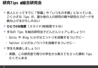 3
研究Tips @総合研究会
✦ 各人にとってすでに「常識」や「いつもの手順」となっている、
ごく小さな Tips が、誰か他の人の研究の質や研究のスピードを
跳ね上げるかもしれない
✦ ひとり5分程度（スライド3枚程度で十分）
✦ 手元の Tips を総合研究会でどんどんシェアしましょう!!
• Qiita や Blog に小さなエントリを投稿するついでに…
• Twitter に小さなノウハウを投稿するついでに…
✦ 学生も発表しましょう!!
• 実際、この研究室で周りの学生から教えてもらった便利 Tips
たくさんある
 